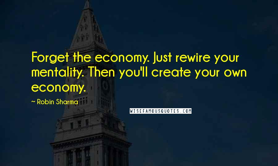 Robin Sharma Quotes: Forget the economy. Just rewire your mentality. Then you'll create your own economy.