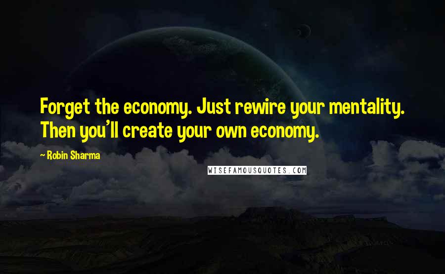 Robin Sharma Quotes: Forget the economy. Just rewire your mentality. Then you'll create your own economy.