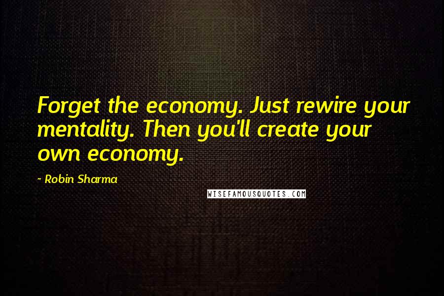 Robin Sharma Quotes: Forget the economy. Just rewire your mentality. Then you'll create your own economy.