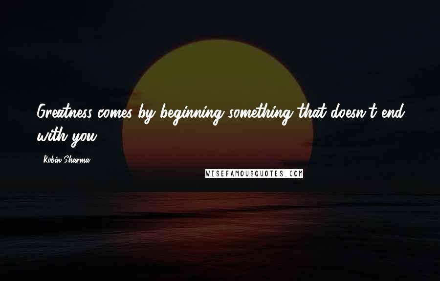 Robin Sharma Quotes: Greatness comes by beginning something that doesn't end with you.