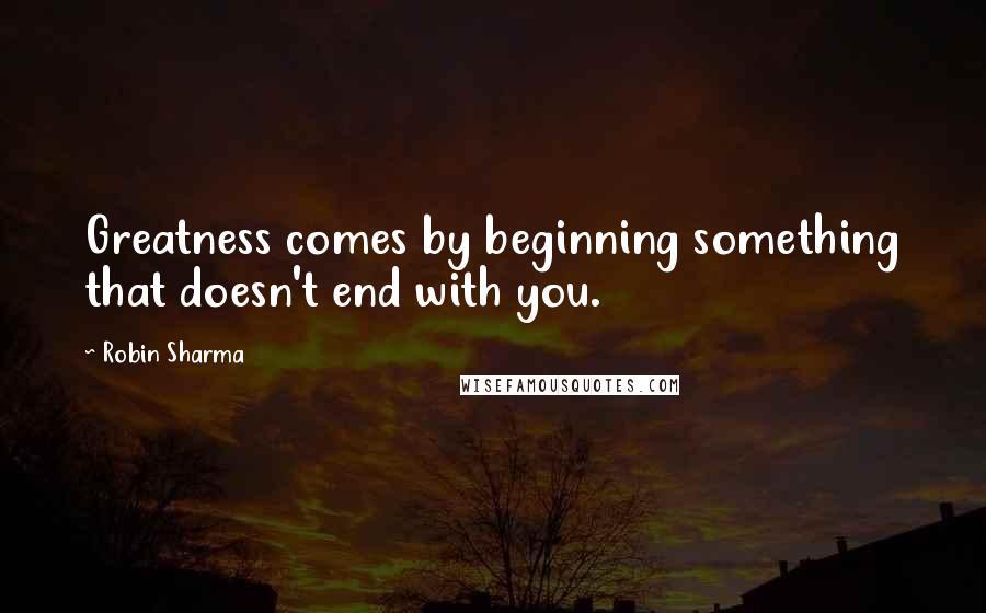 Robin Sharma Quotes: Greatness comes by beginning something that doesn't end with you.