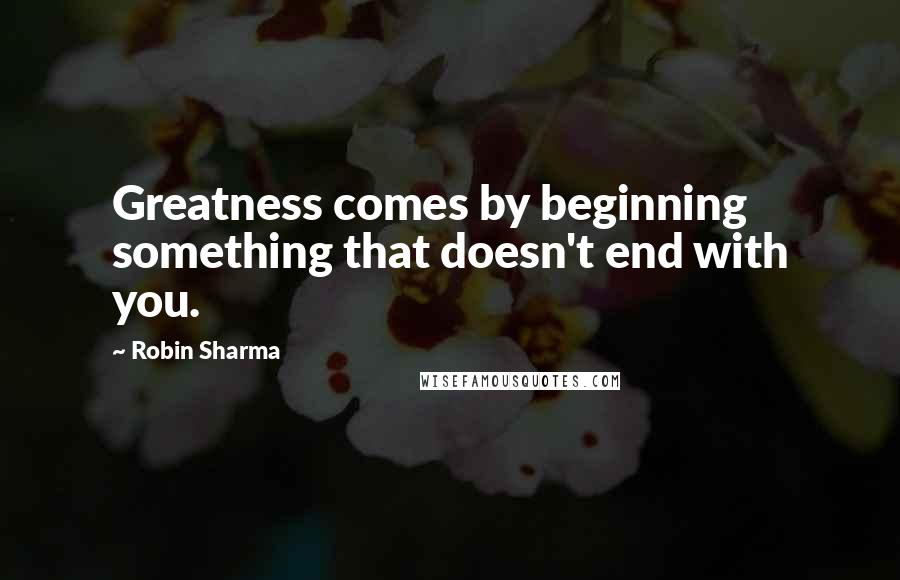 Robin Sharma Quotes: Greatness comes by beginning something that doesn't end with you.