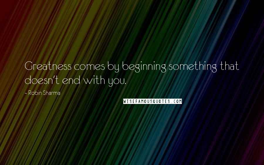 Robin Sharma Quotes: Greatness comes by beginning something that doesn't end with you.