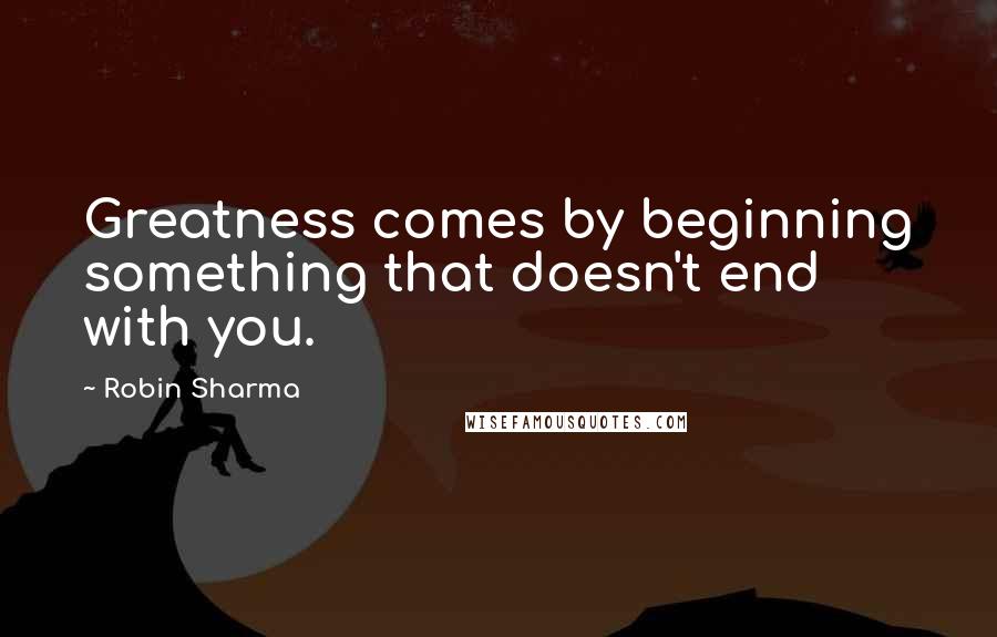 Robin Sharma Quotes: Greatness comes by beginning something that doesn't end with you.