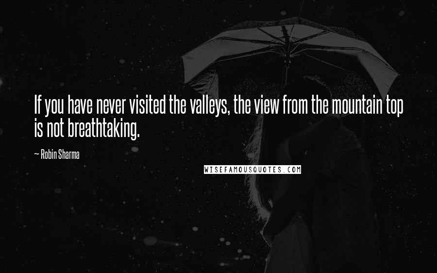 Robin Sharma Quotes: If you have never visited the valleys, the view from the mountain top is not breathtaking.