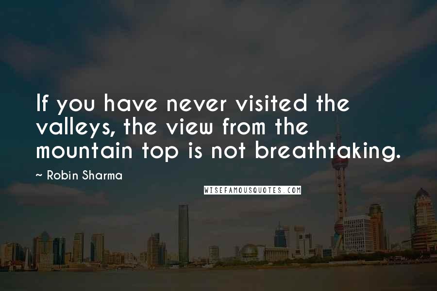 Robin Sharma Quotes: If you have never visited the valleys, the view from the mountain top is not breathtaking.