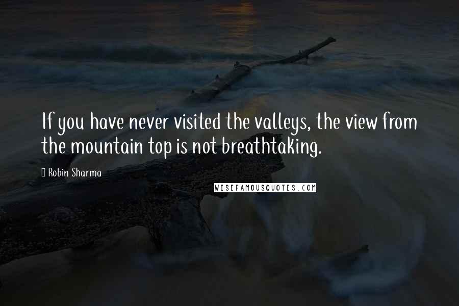 Robin Sharma Quotes: If you have never visited the valleys, the view from the mountain top is not breathtaking.