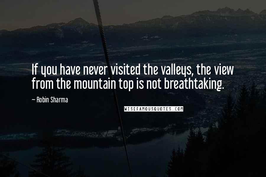 Robin Sharma Quotes: If you have never visited the valleys, the view from the mountain top is not breathtaking.