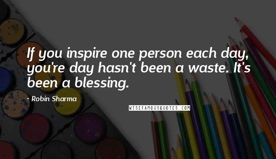 Robin Sharma Quotes: If you inspire one person each day, you're day hasn't been a waste. It's been a blessing.