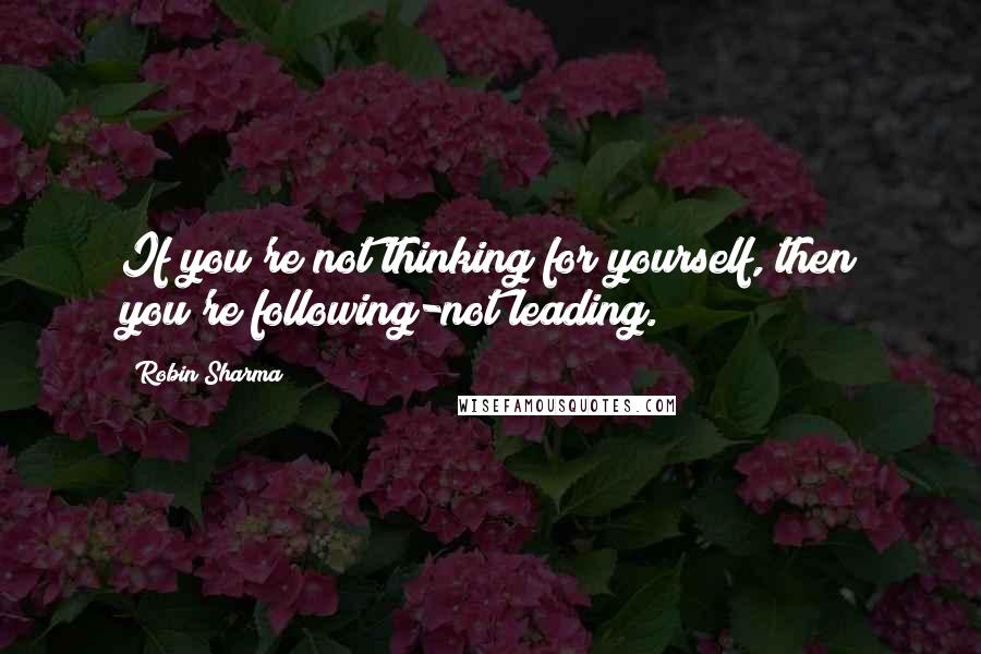 Robin Sharma Quotes: If you're not thinking for yourself, then you're following-not leading.