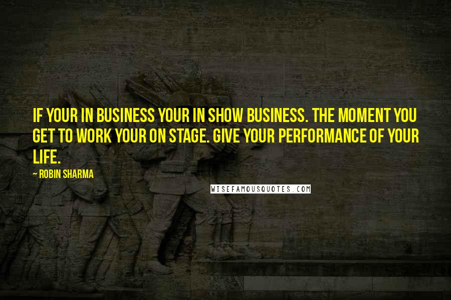 Robin Sharma Quotes: If your in business your in show business. The moment you get to work your on stage. Give your performance of your life.