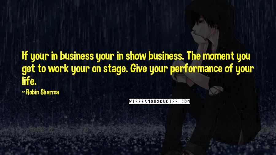 Robin Sharma Quotes: If your in business your in show business. The moment you get to work your on stage. Give your performance of your life.