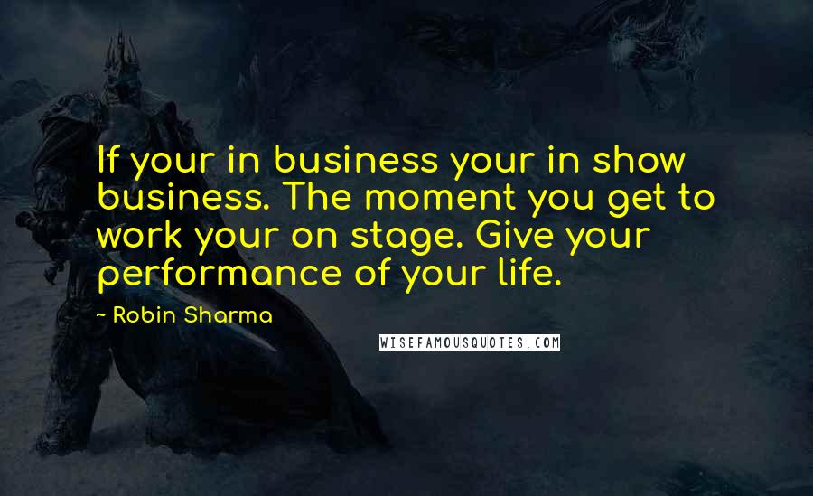 Robin Sharma Quotes: If your in business your in show business. The moment you get to work your on stage. Give your performance of your life.