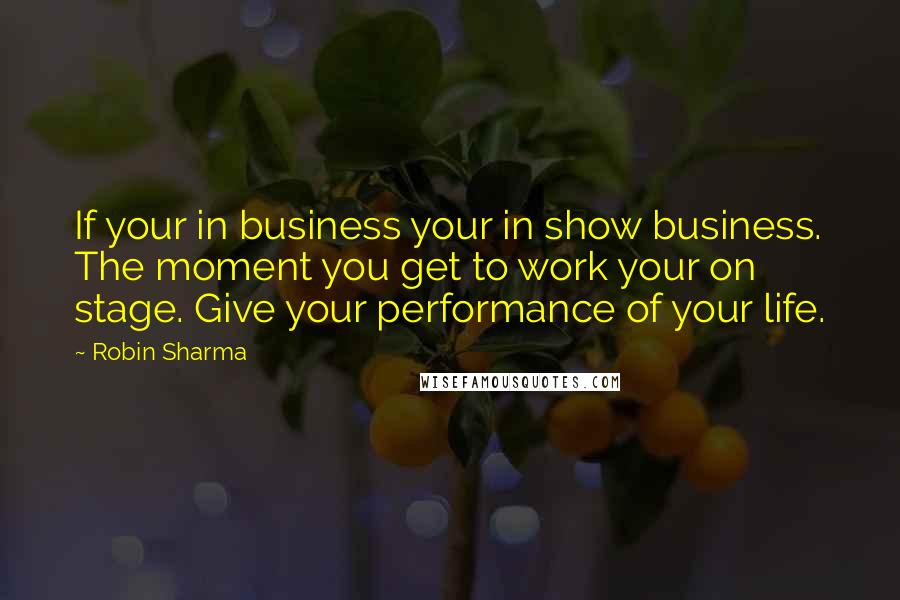 Robin Sharma Quotes: If your in business your in show business. The moment you get to work your on stage. Give your performance of your life.