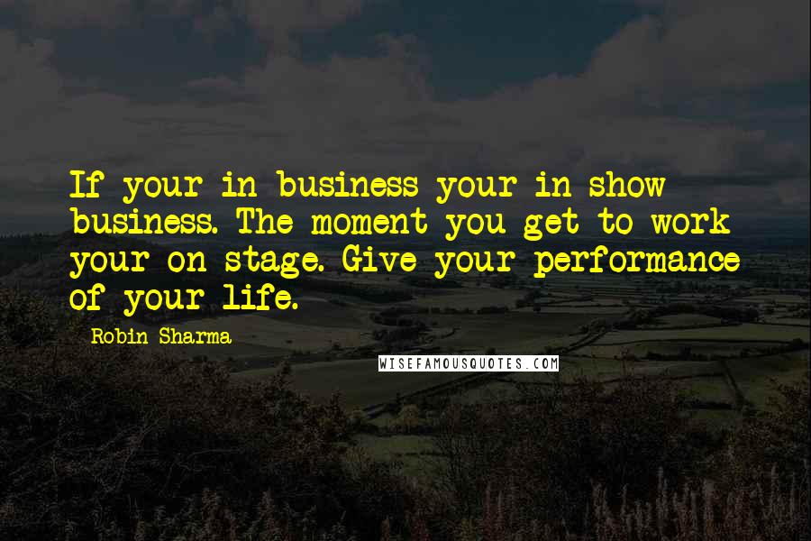Robin Sharma Quotes: If your in business your in show business. The moment you get to work your on stage. Give your performance of your life.