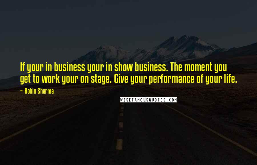 Robin Sharma Quotes: If your in business your in show business. The moment you get to work your on stage. Give your performance of your life.