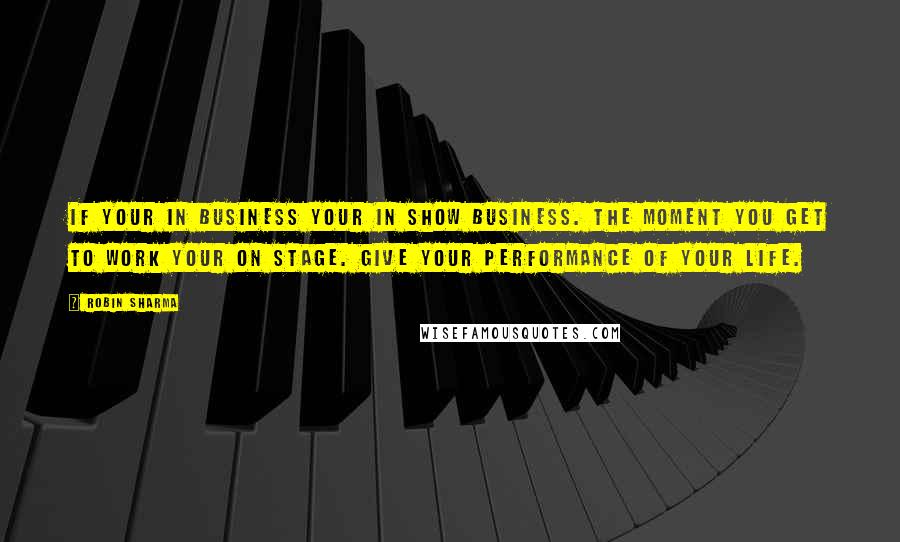 Robin Sharma Quotes: If your in business your in show business. The moment you get to work your on stage. Give your performance of your life.