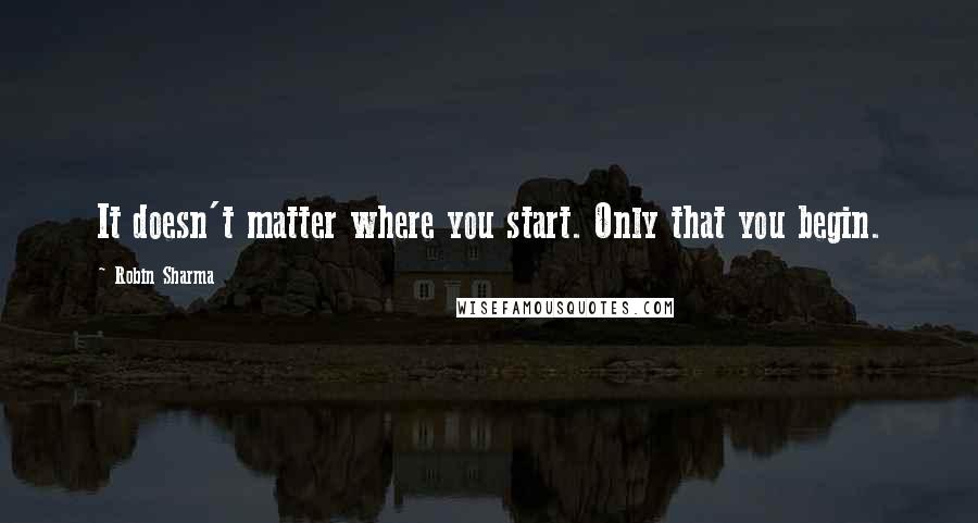 Robin Sharma Quotes: It doesn't matter where you start. Only that you begin.