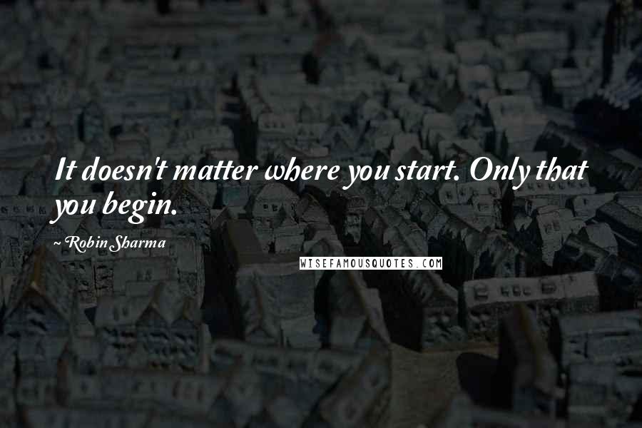 Robin Sharma Quotes: It doesn't matter where you start. Only that you begin.