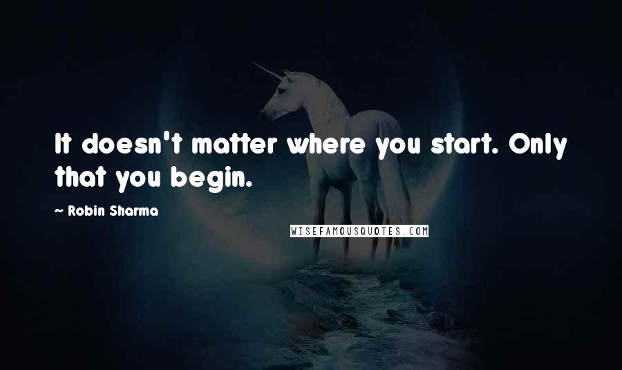 Robin Sharma Quotes: It doesn't matter where you start. Only that you begin.