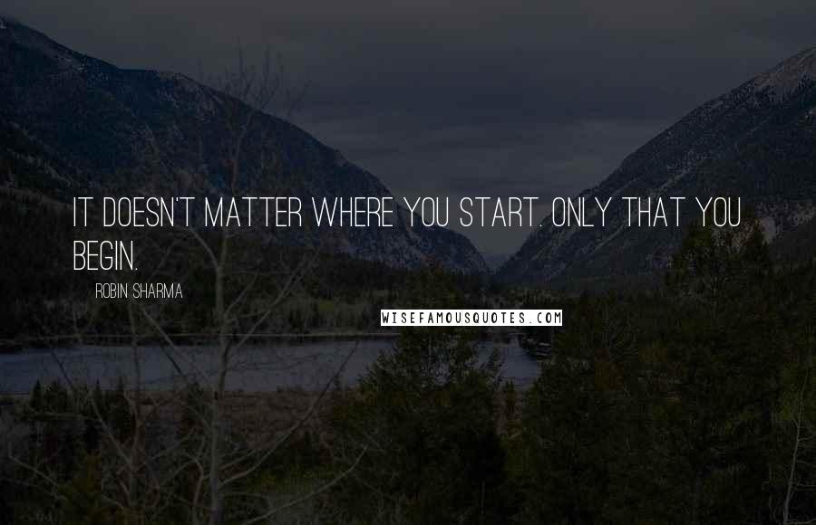 Robin Sharma Quotes: It doesn't matter where you start. Only that you begin.