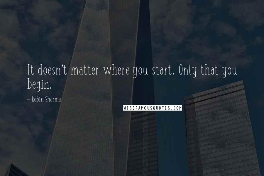 Robin Sharma Quotes: It doesn't matter where you start. Only that you begin.