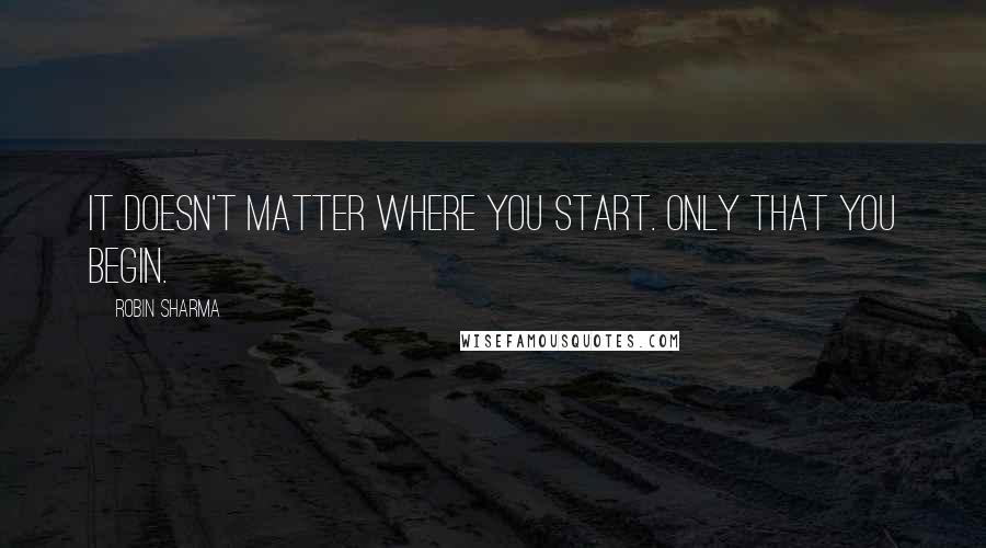 Robin Sharma Quotes: It doesn't matter where you start. Only that you begin.