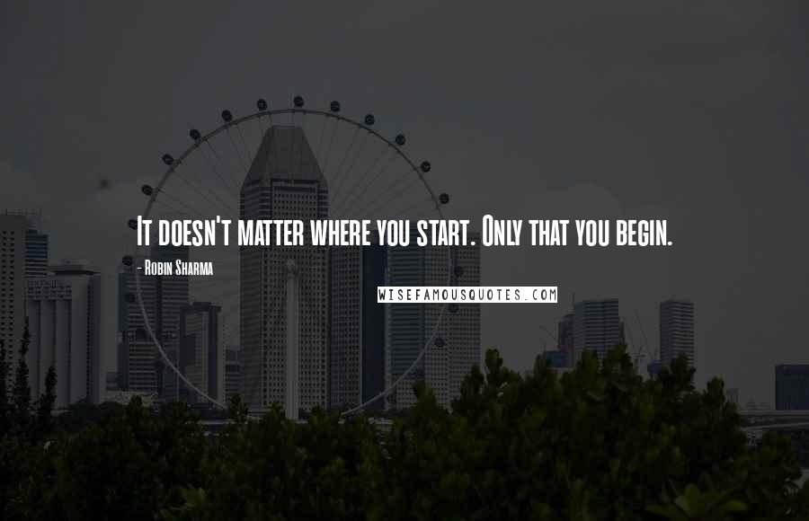 Robin Sharma Quotes: It doesn't matter where you start. Only that you begin.