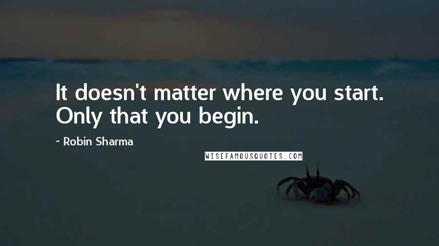 Robin Sharma Quotes: It doesn't matter where you start. Only that you begin.