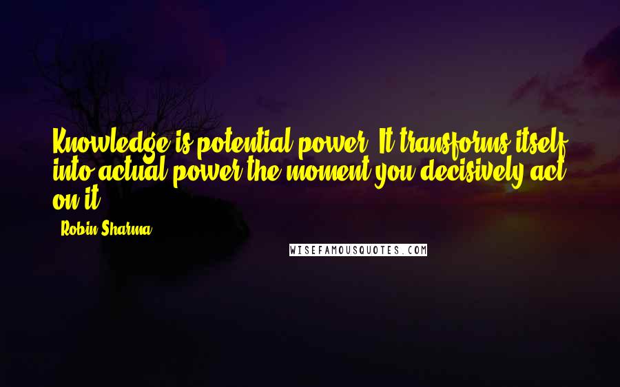 Robin Sharma Quotes: Knowledge is potential power. It transforms itself into actual power the moment you decisively act on it.