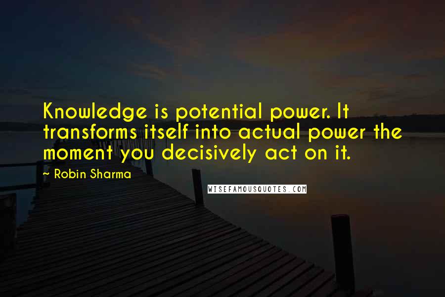 Robin Sharma Quotes: Knowledge is potential power. It transforms itself into actual power the moment you decisively act on it.