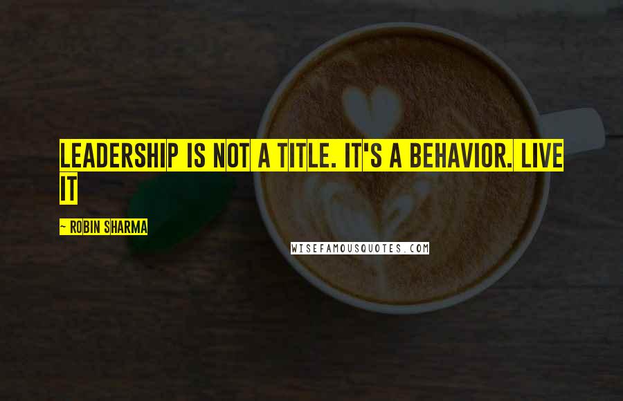 Robin Sharma Quotes: Leadership is not a title. It's a behavior. LIVE it