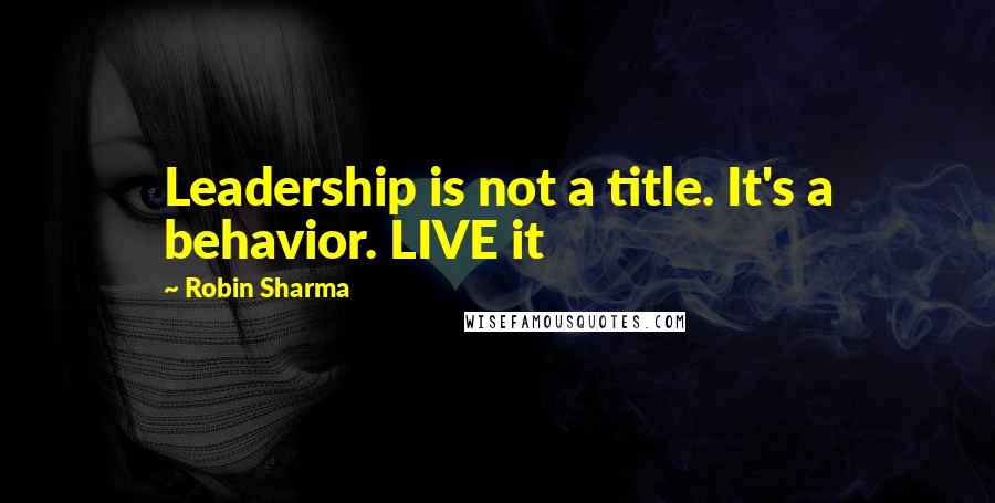 Robin Sharma Quotes: Leadership is not a title. It's a behavior. LIVE it
