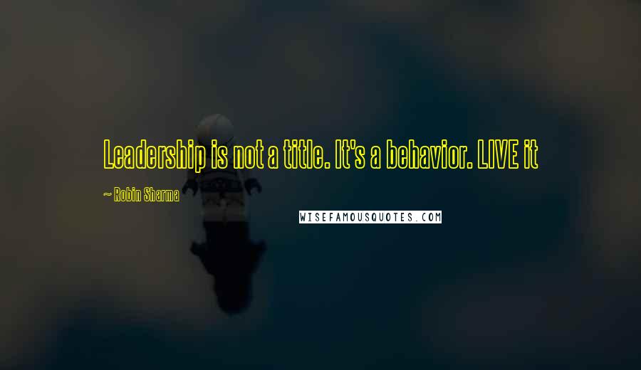 Robin Sharma Quotes: Leadership is not a title. It's a behavior. LIVE it