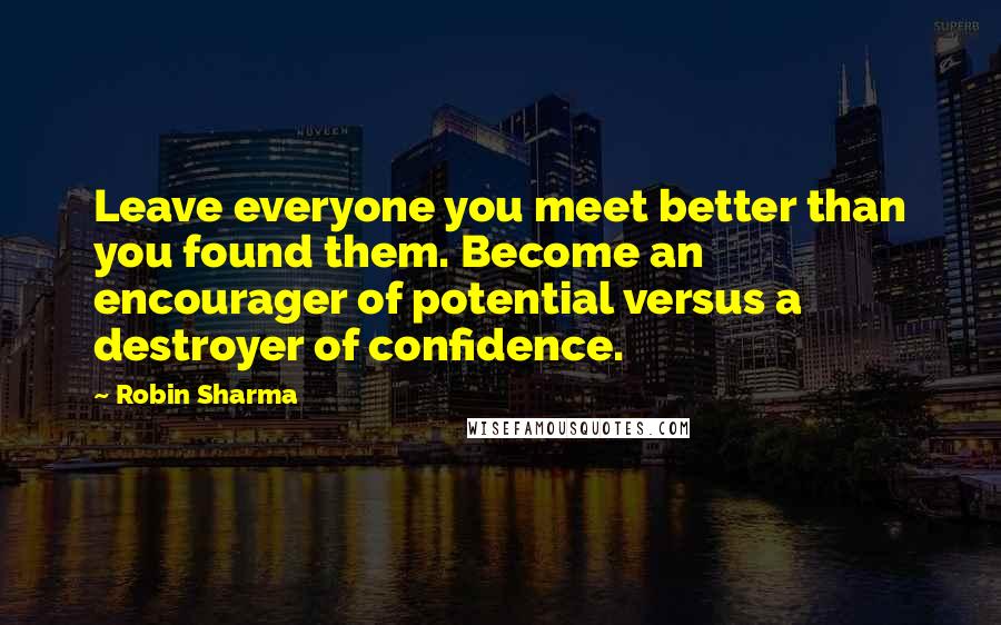Robin Sharma Quotes: Leave everyone you meet better than you found them. Become an encourager of potential versus a destroyer of confidence.