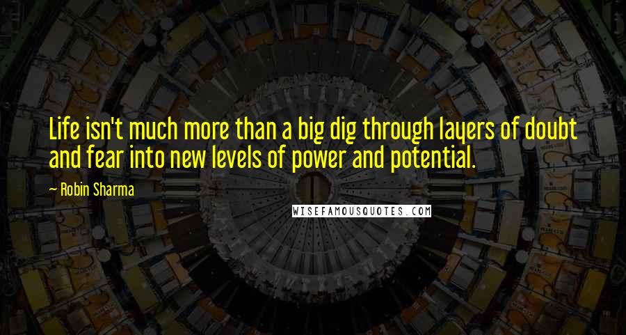 Robin Sharma Quotes: Life isn't much more than a big dig through layers of doubt and fear into new levels of power and potential.