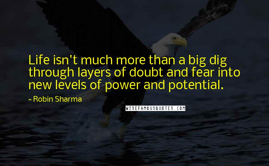Robin Sharma Quotes: Life isn't much more than a big dig through layers of doubt and fear into new levels of power and potential.