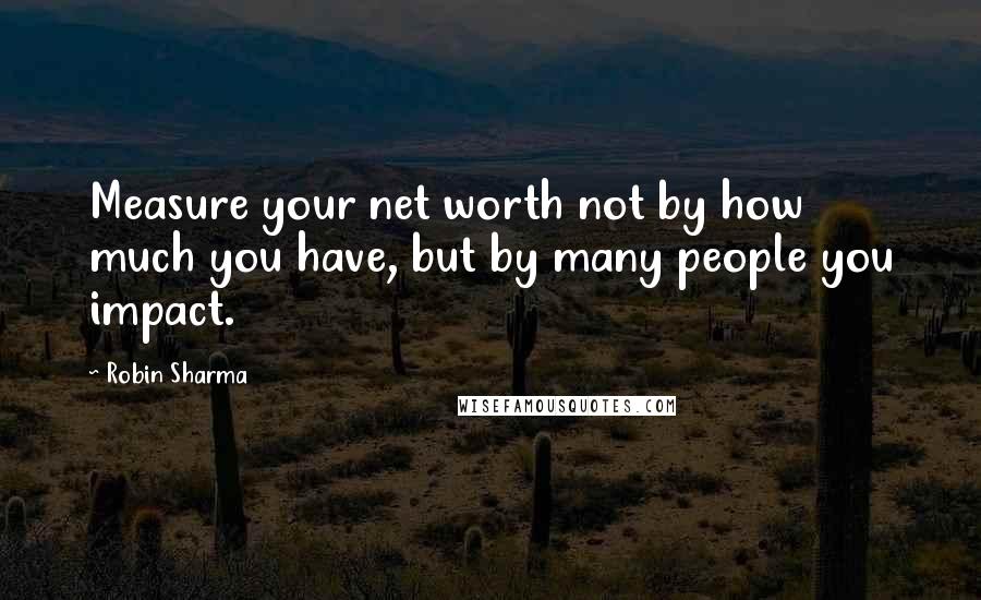 Robin Sharma Quotes: Measure your net worth not by how much you have, but by many people you impact.