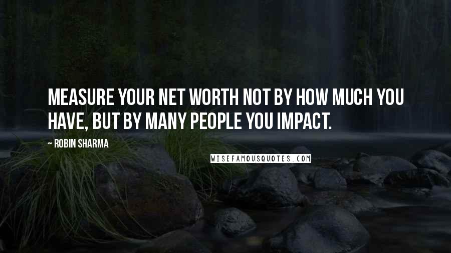 Robin Sharma Quotes: Measure your net worth not by how much you have, but by many people you impact.