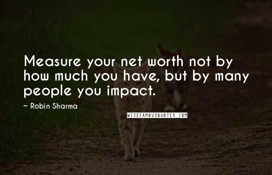 Robin Sharma Quotes: Measure your net worth not by how much you have, but by many people you impact.
