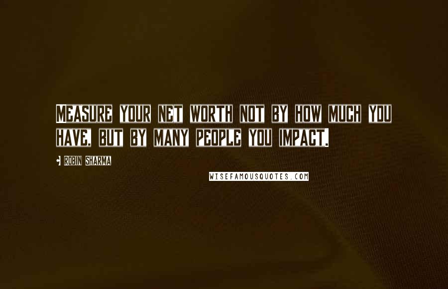 Robin Sharma Quotes: Measure your net worth not by how much you have, but by many people you impact.