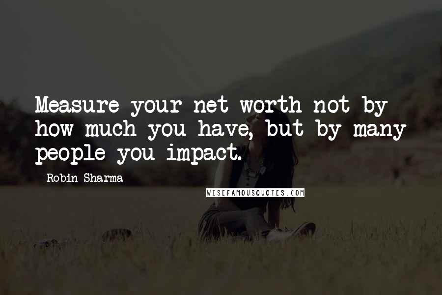 Robin Sharma Quotes: Measure your net worth not by how much you have, but by many people you impact.