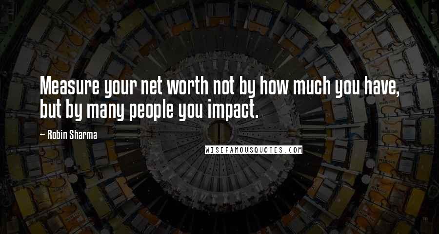 Robin Sharma Quotes: Measure your net worth not by how much you have, but by many people you impact.