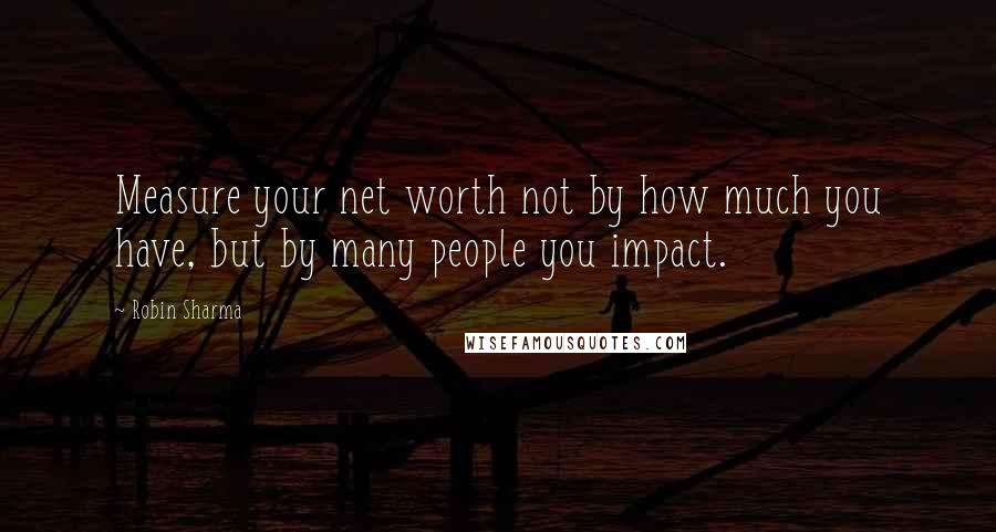 Robin Sharma Quotes: Measure your net worth not by how much you have, but by many people you impact.