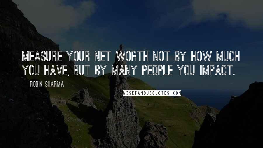 Robin Sharma Quotes: Measure your net worth not by how much you have, but by many people you impact.