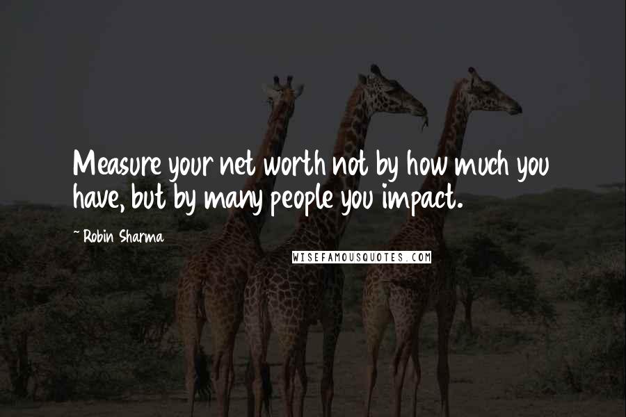 Robin Sharma Quotes: Measure your net worth not by how much you have, but by many people you impact.