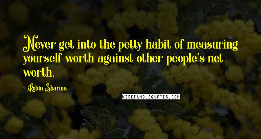 Robin Sharma Quotes: Never get into the petty habit of measuring yourself worth against other people's net worth.