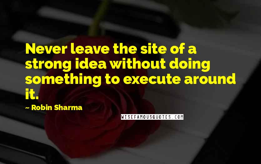 Robin Sharma Quotes: Never leave the site of a strong idea without doing something to execute around it.