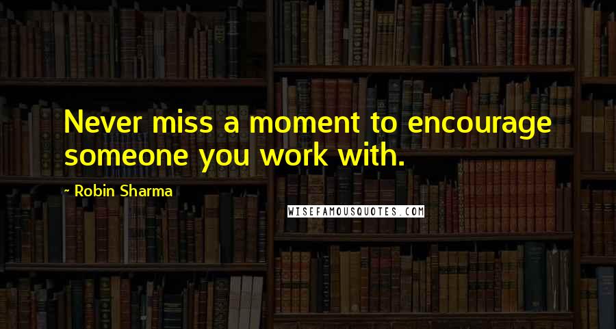 Robin Sharma Quotes: Never miss a moment to encourage someone you work with.