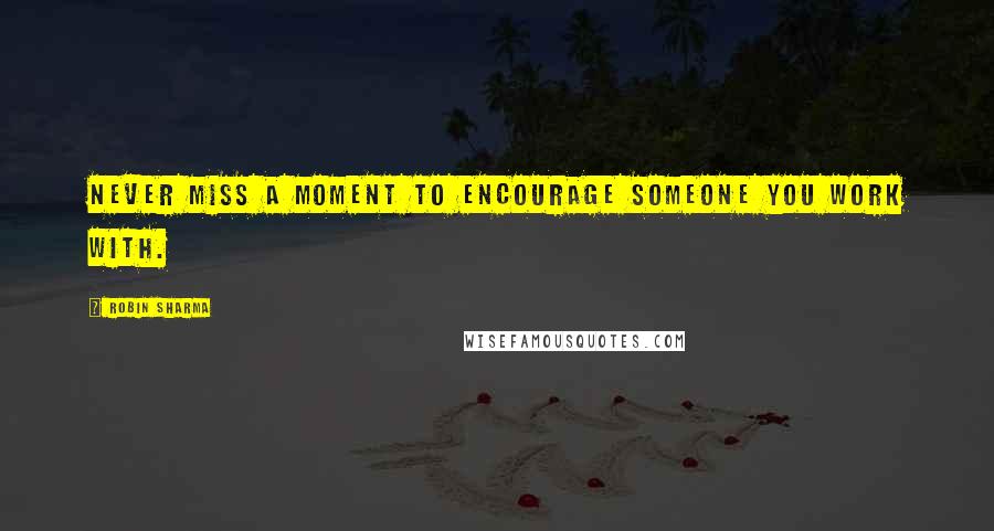 Robin Sharma Quotes: Never miss a moment to encourage someone you work with.